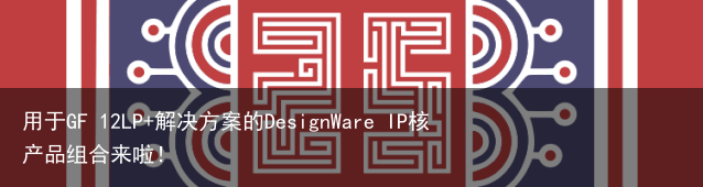 用于GF 12LP+解决方案的DesignWare IP核产品组合来啦！