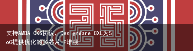 支持AMBA CXS协议，DesignWare CXL为SoC提供优化的多芯片IP堆栈
