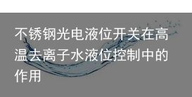 不锈钢光电液位开关在高温去离子水液位控制中的作用