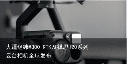 大疆经纬M300 RTK及禅思H20系列云台相机全球发布5