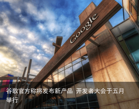 谷歌官方称将发布新产品 开发者大会于五月举行4